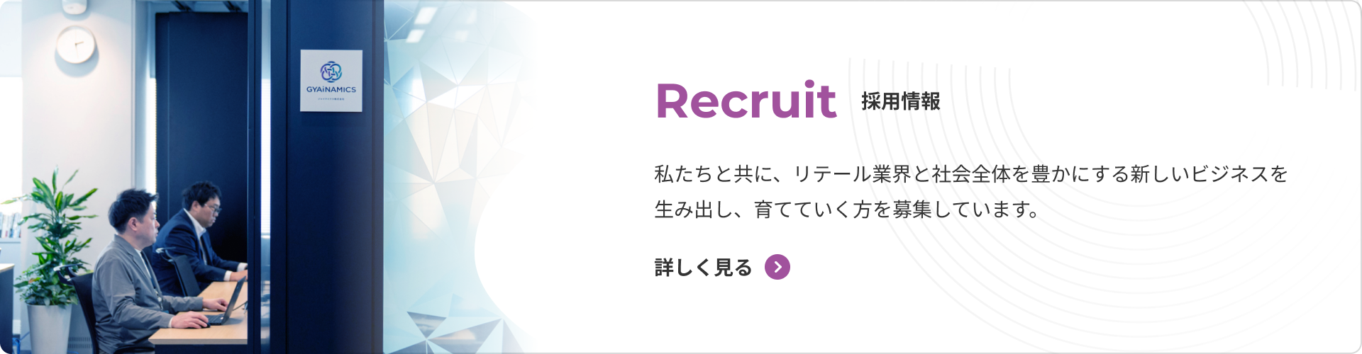 採用情報 私たちと共に、リテール業界と社会全体を豊かにする新しいビジネスを生み出し、育てていく方を募集しています。 詳しく見る